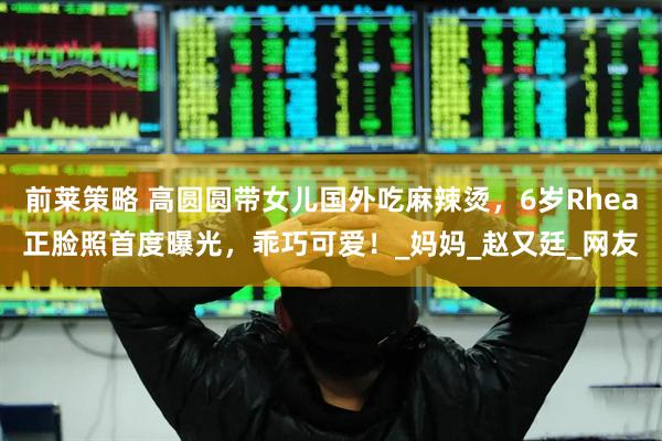 前莱策略 高圆圆带女儿国外吃麻辣烫，6岁Rhea正脸照首度曝光，乖巧可爱！_妈妈_赵又廷_网友