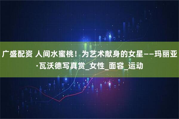 广盛配资 人间水蜜桃！为艺术献身的女星——玛丽亚·瓦沃德写真赏_女性_面容_运动