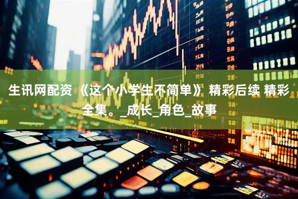 生讯网配资 《这个小学生不简单》 精彩后续 精彩全集。_成长_角色_故事