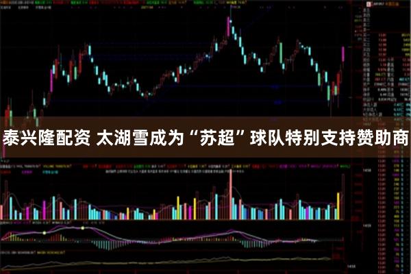 泰兴隆配资 太湖雪成为“苏超”球队特别支持赞助商