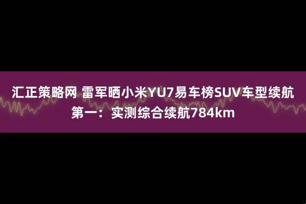 汇正策略网 雷军晒小米YU7易车榜SUV车型续航第一：实测综合续航784km
