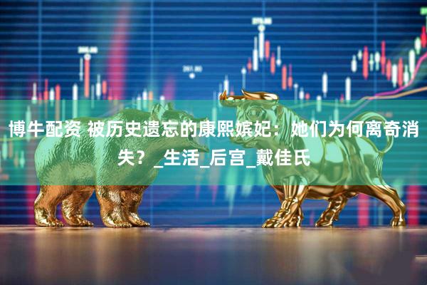博牛配资 被历史遗忘的康熙嫔妃：她们为何离奇消失？_生活_后宫_戴佳氏
