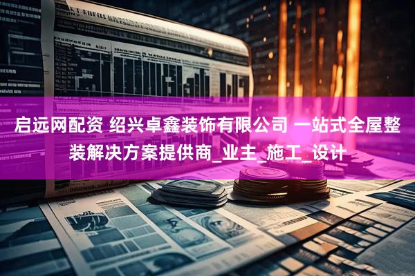 启远网配资 绍兴卓鑫装饰有限公司 一站式全屋整装解决方案提供商_业主_施工_设计