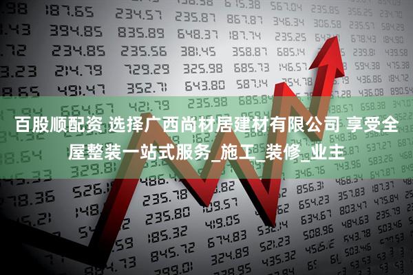 百股顺配资 选择广西尚材居建材有限公司 享受全屋整装一站式服务_施工_装修_业主
