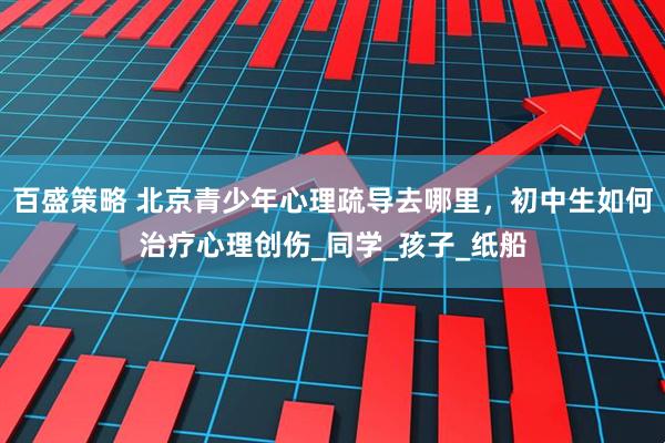 百盛策略 北京青少年心理疏导去哪里，初中生如何治疗心理创伤_同学_孩子_纸船