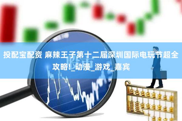 投配宝配资 麻辣王子第十二届深圳国际电玩节超全攻略!_动漫_游戏_嘉宾