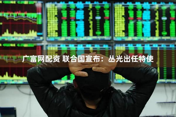 广富网配资 联合国宣布：丛光出任特使