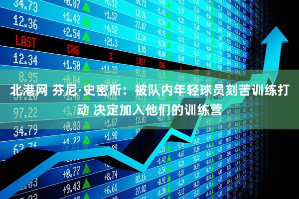 北港网 芬尼·史密斯：被队内年轻球员刻苦训练打动 决定加入他们的训练营