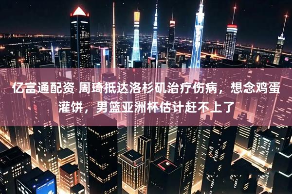 亿富通配资 周琦抵达洛杉矶治疗伤病，想念鸡蛋灌饼，男篮亚洲杯估计赶不上了