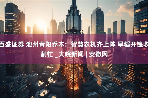 百盛证券 池州青阳乔木：智慧农机齐上阵 早稻开镰收割忙 _大皖新闻 | 安徽网