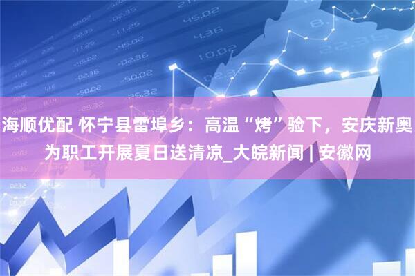 海顺优配 怀宁县雷埠乡：高温“烤”验下，安庆新奥为职工开展夏日送清凉_大皖新闻 | 安徽网