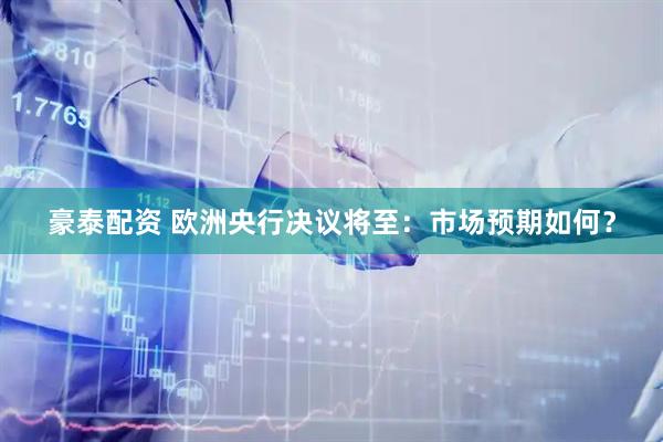 豪泰配资 欧洲央行决议将至：市场预期如何？