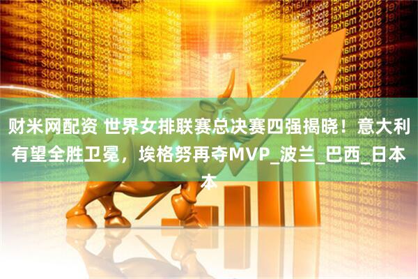 财米网配资 世界女排联赛总决赛四强揭晓！意大利有望全胜卫冕，埃格努再夺MVP_波兰_巴西_日本