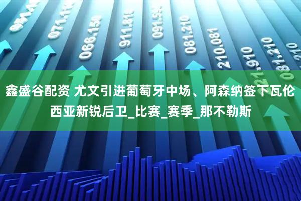 鑫盛谷配资 尤文引进葡萄牙中场、阿森纳签下瓦伦西亚新锐后卫_比赛_赛季_那不勒斯