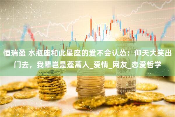 恒瑞盈 水瓶座和此星座的爱不会认怂：仰天大笑出门去，我辈岂是蓬蒿人_爱情_网友_恋爱哲学