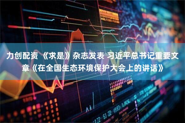 力创配资 《求是》杂志发表 习近平总书记重要文章《在全国生态环境保护大会上的讲话》