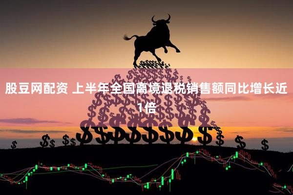 股豆网配资 上半年全国离境退税销售额同比增长近1倍
