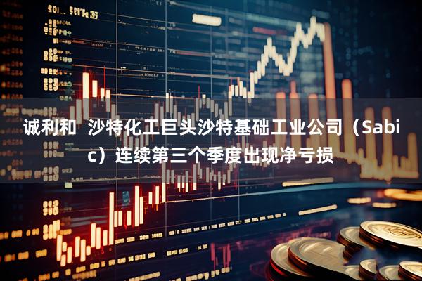 诚利和  沙特化工巨头沙特基础工业公司（Sabic）连续第三个季度出现净亏损
