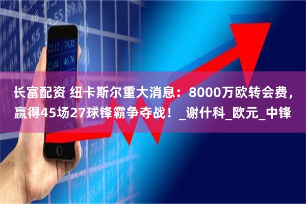 长富配资 纽卡斯尔重大消息：8000万欧转会费，赢得45场27球锋霸争夺战！_谢什科_欧元_中锋