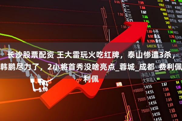 长沙股票配资 王大雷玩火吃红牌，泰山惨遭3杀，韩鹏尽力了，2小将首秀没啥亮点_蓉城_成都_费利佩