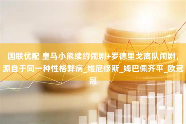 国联优配 皇马小熊续约闹剧+罗德里戈离队闹剧，源自于同一种性格弊病_维尼修斯_姆巴佩齐平_欧冠