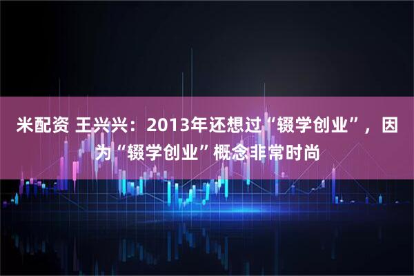 米配资 王兴兴：2013年还想过“辍学创业”，因为“辍学创业”概念非常时尚