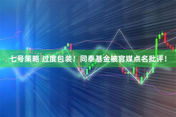 七号策略 过度包装！同泰基金被官媒点名批评！