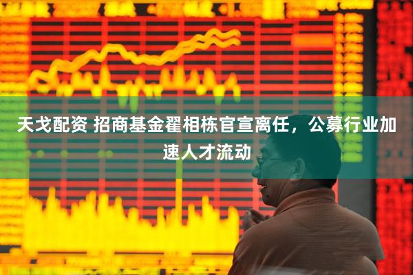 天戈配资 招商基金翟相栋官宣离任，公募行业加速人才流动