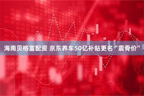 海南贝格富配资 京东养车50亿补贴更名“震骨价”