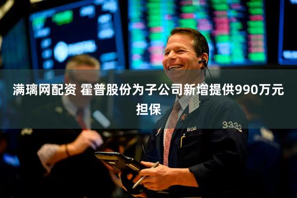 满璃网配资 霍普股份为子公司新增提供990万元担保