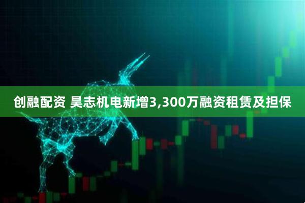 创融配资 昊志机电新增3,300万融资租赁及担保