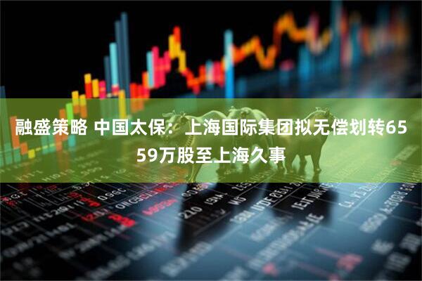 融盛策略 中国太保：上海国际集团拟无偿划转6559万股至上海久事