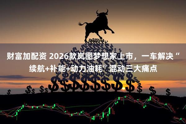 财富加配资 2026款岚图梦想家上市，一车解决“续航+补能+动力油耗”混动三大痛点