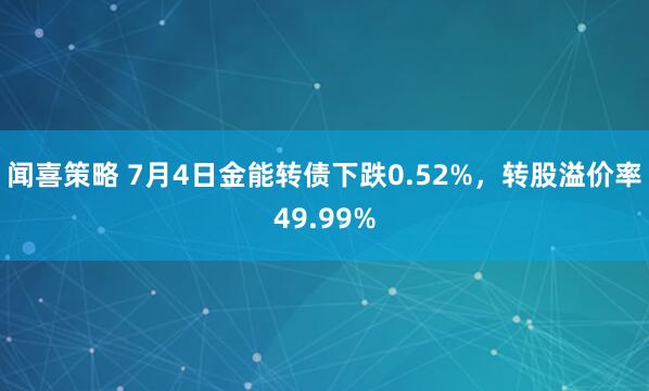 闻喜策略 7月4日金能转债下跌0.52%，转股溢价率49.99%
