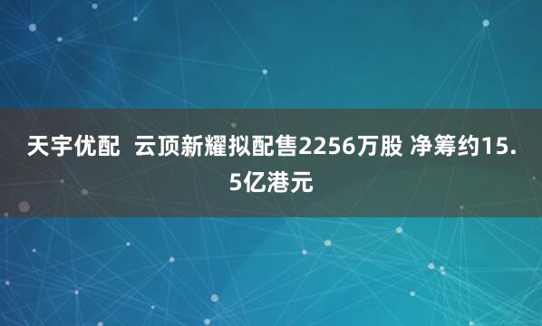 天宇优配  云顶新耀拟配售2256万股 净筹约15.5亿港元