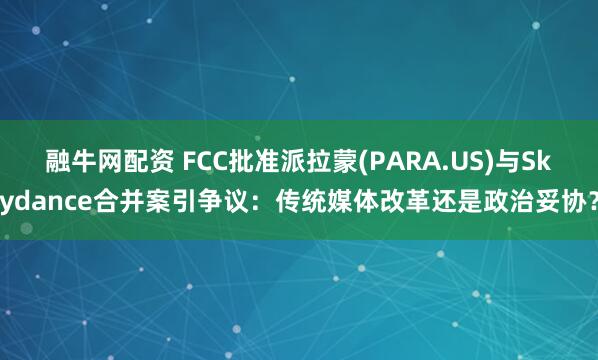 融牛网配资 FCC批准派拉蒙(PARA.US)与Skydance合并案引争议：传统媒体改革还是政治妥协？
