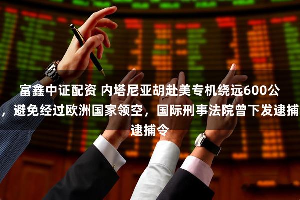 富鑫中证配资 内塔尼亚胡赴美专机绕远600公里，避免经过欧洲国家领空，国际刑事法院曾下发逮捕令