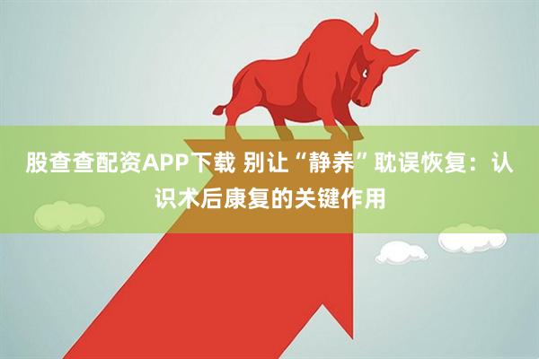 股查查配资APP下载 别让“静养”耽误恢复：认识术后康复的关键作用
