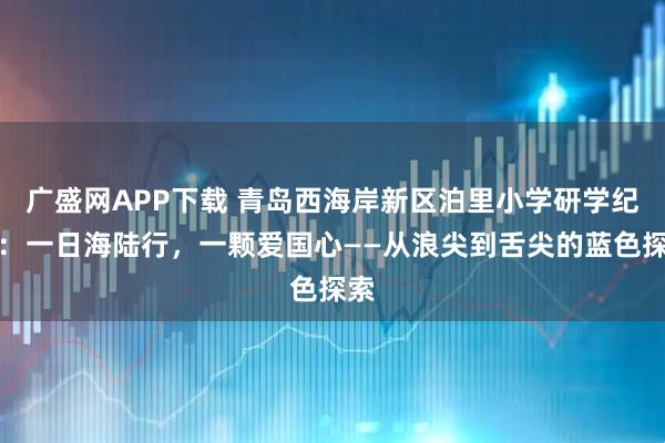 广盛网APP下载 青岛西海岸新区泊里小学研学纪实：一日海陆行，一颗爱国心——从浪尖到舌尖的蓝色探索