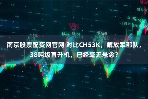 南京股票配资网官网 对比CH53K，解放军部队，38吨级直升机，已经毫无悬念？