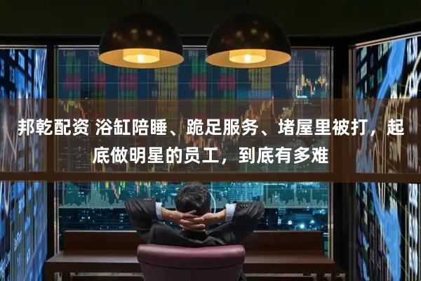 邦乾配资 浴缸陪睡、跪足服务、堵屋里被打，起底做明星的员工，到底有多难