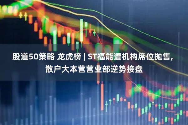股道50策略 龙虎榜 | ST福能遭机构席位抛售, 散户大本营营业部逆势接盘