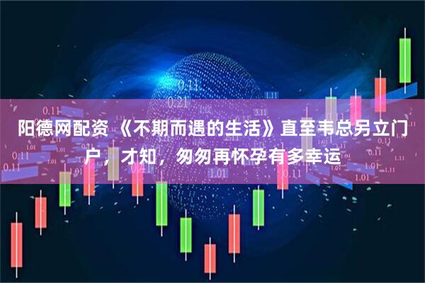 阳德网配资 《不期而遇的生活》直至韦总另立门户，才知，匆匆再怀孕有多幸运