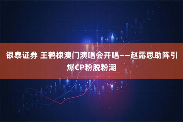 银泰证券 王鹤棣澳门演唱会开唱——赵露思助阵引爆CP粉脱粉潮